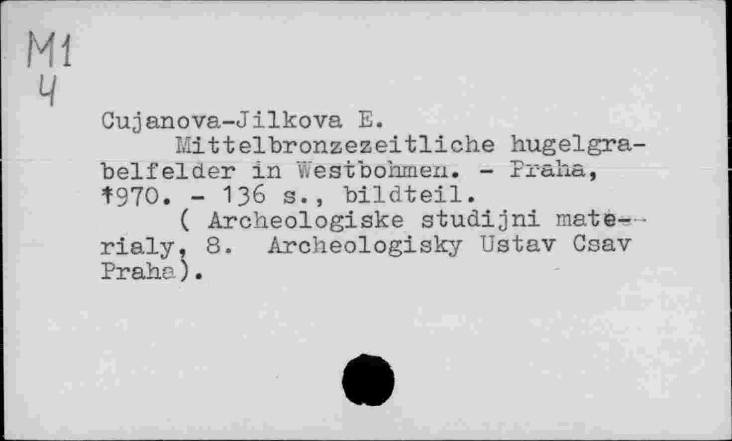 ﻿Ml
ч
Cujanova-Jilkova E.
Mitteibronzezeitliche hugelgra-belfelder in Westbohmen. - Praha, Î97O. - 136 s., bildteil.
( Archeologiske studijni mate—-rialy, 8. Archeologisky Ustav Csav Praha).